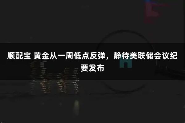 顺配宝 黄金从一周低点反弹，静待美联储会议纪要发布
