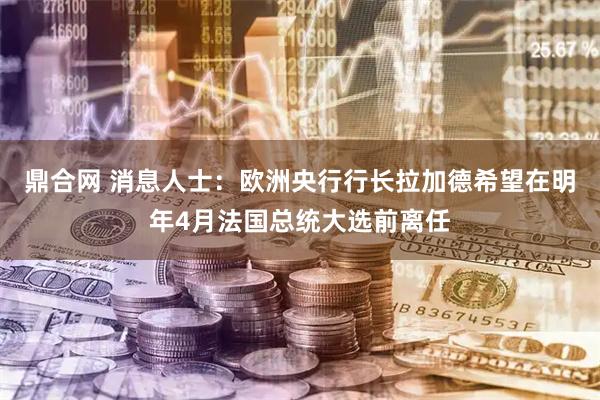 鼎合网 消息人士：欧洲央行行长拉加德希望在明年4月法国总统大选前离任