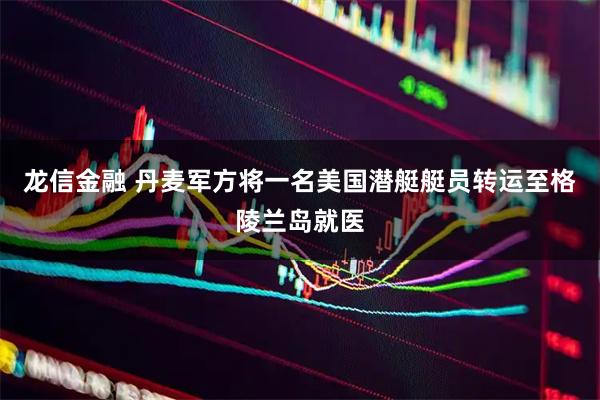 龙信金融 丹麦军方将一名美国潜艇艇员转运至格陵兰岛就医