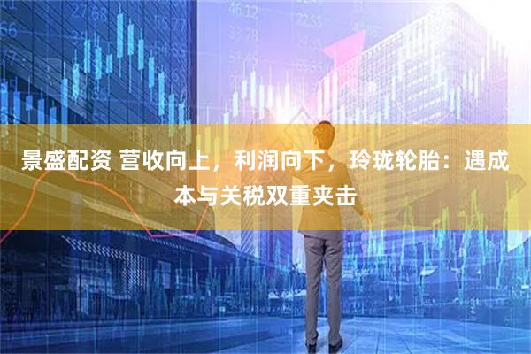 景盛配资 营收向上，利润向下，玲珑轮胎：遇成本与关税双重夹击