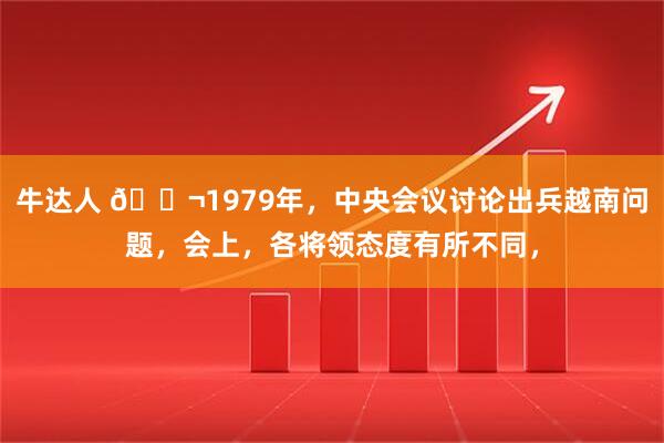 牛达人 🌬1979年，中央会议讨论出兵越南问题，会上，各将领态度有所不同，