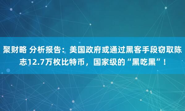 聚财略 分析报告：美国政府或通过黑客手段窃取陈志12.7万枚比特币，国家级的“黑吃黑”！