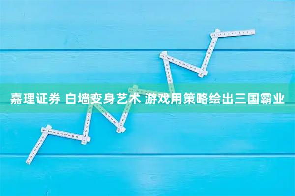 嘉理证券 白墙变身艺术 游戏用策略绘出三国霸业