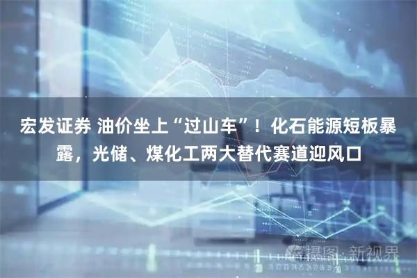 宏发证券 油价坐上“过山车”！化石能源短板暴露，光储、煤化工两大替代赛道迎风口