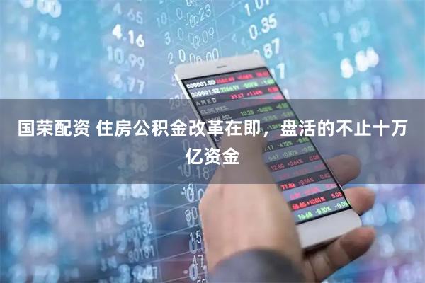 国荣配资 住房公积金改革在即，盘活的不止十万亿资金