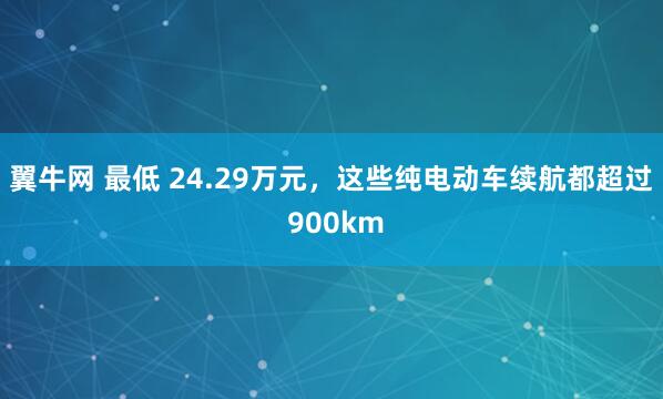 翼牛网 最低 24.29万元，这些纯电动车续航都超过 900km