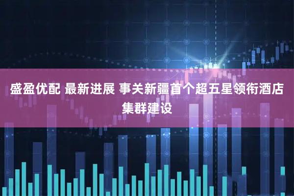 盛盈优配 最新进展 事关新疆首个超五星领衔酒店集群建设