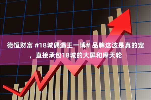 德恒财富 #18城偶遇王一博# 品牌这波是真的宠，直接承包18城的大屏和摩天轮