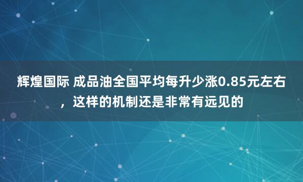 辉煌国际 成品油全国平均每升少涨0.85元左右，这样的机制还是非常有远见的