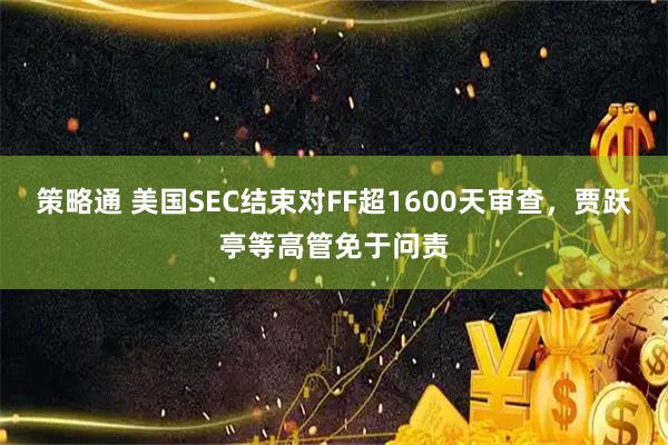 策略通 美国SEC结束对FF超1600天审查，贾跃亭等高管免于问责