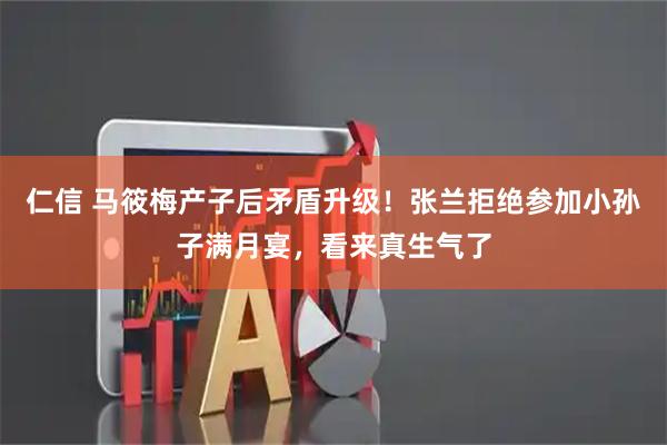仁信 马筱梅产子后矛盾升级！张兰拒绝参加小孙子满月宴，看来真生气了
