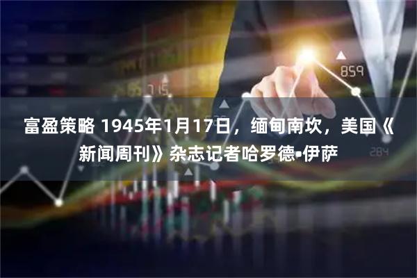 富盈策略 1945年1月17日，缅甸南坎，美国《新闻周刊》杂志记者哈罗德•伊萨