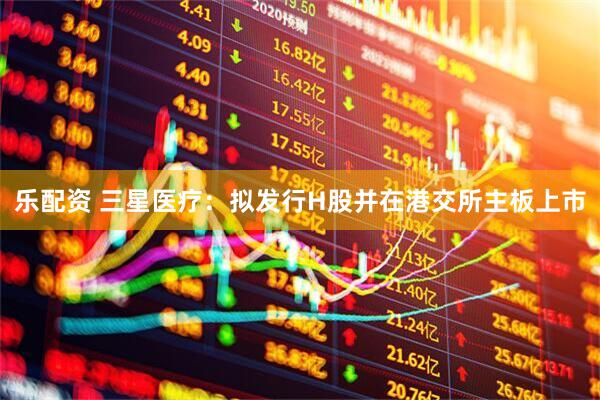 乐配资 三星医疗：拟发行H股并在港交所主板上市