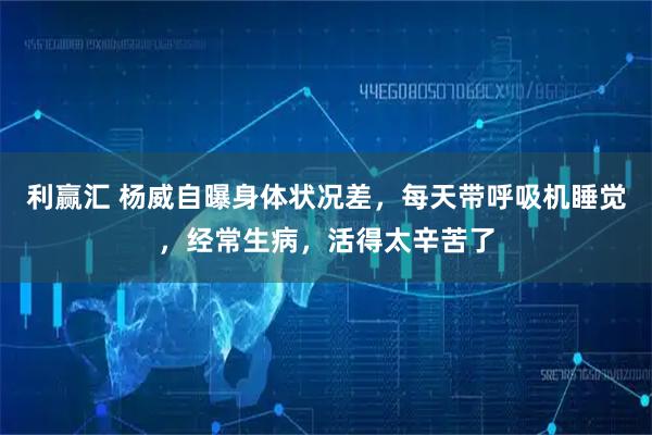 利赢汇 杨威自曝身体状况差，每天带呼吸机睡觉，经常生病，活得太辛苦了