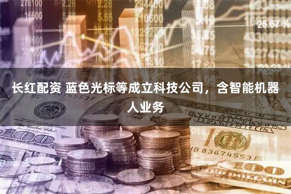 长红配资 蓝色光标等成立科技公司，含智能机器人业务