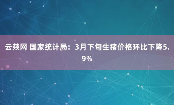 云燚网 国家统计局：3月下旬生猪价格环比下降5.9%