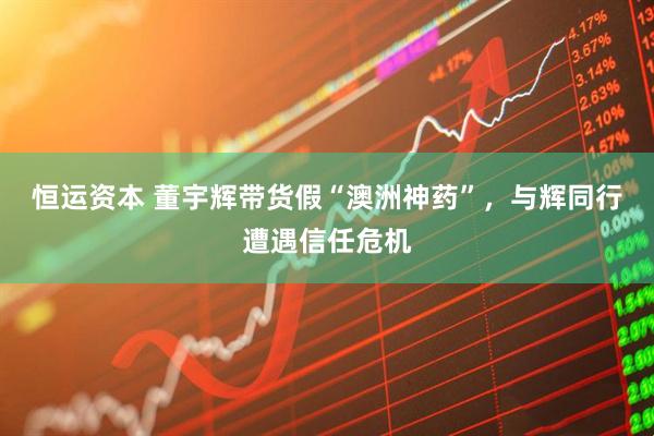 恒运资本 董宇辉带货假“澳洲神药”，与辉同行遭遇信任危机