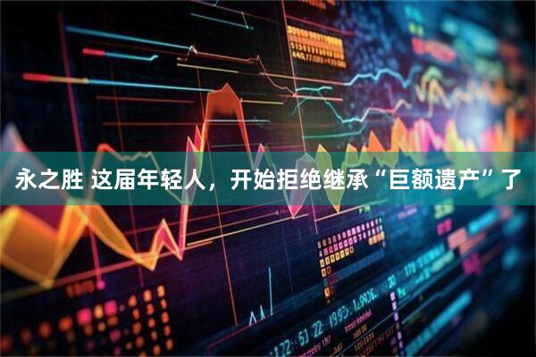 永之胜 这届年轻人，开始拒绝继承“巨额遗产”了