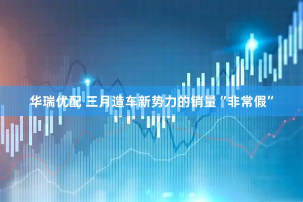 华瑞优配 三月造车新势力的销量“非常假”