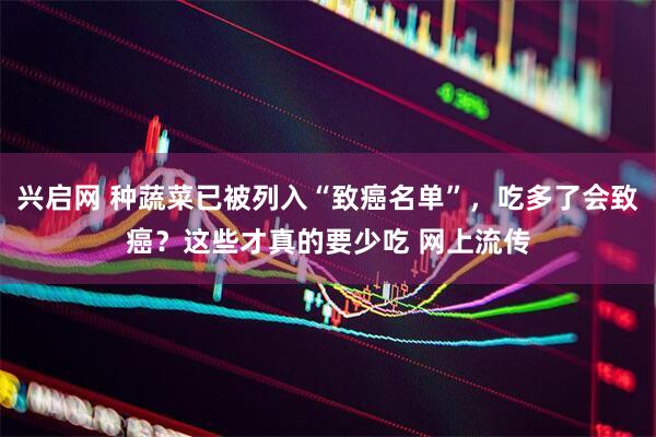 兴启网 种蔬菜已被列入“致癌名单”，吃多了会致癌？这些才真的要少吃 网上流传