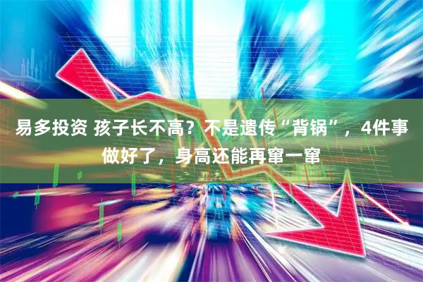 易多投资 孩子长不高？不是遗传“背锅”，4件事做好了，身高还能再窜一窜