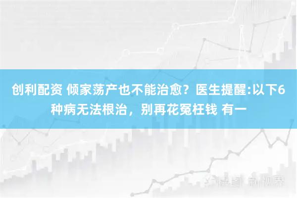 创利配资 倾家荡产也不能治愈？医生提醒:以下6种病无法根治，别再花冤枉钱 有一