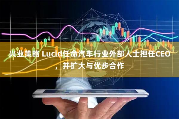 兴业策略 Lucid任命汽车行业外部人士担任CEO，并扩大与优步合作