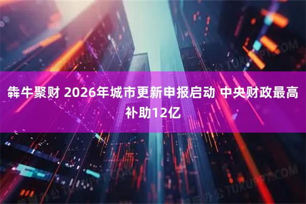 犇牛聚财 2026年城市更新申报启动 中央财政最高补助12亿