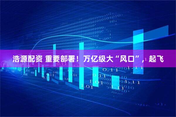 浩源配资 重要部署！万亿级大“风口”，起飞