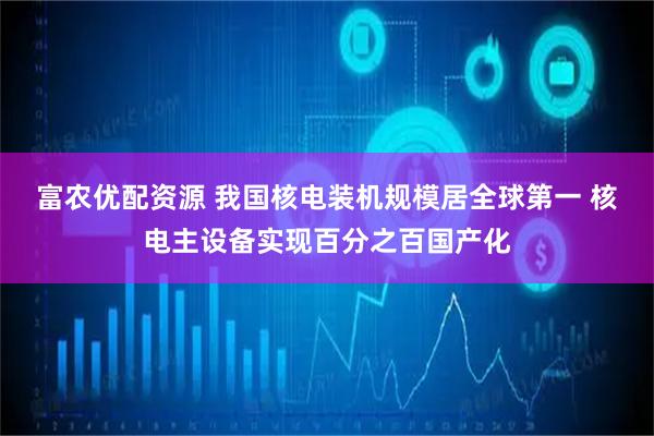 富农优配资源 我国核电装机规模居全球第一 核电主设备实现百分之百国产化