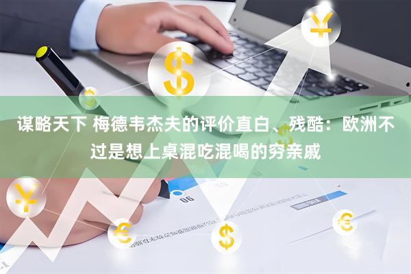 谋略天下 梅德韦杰夫的评价直白、残酷：欧洲不过是想上桌混吃混喝的穷亲戚