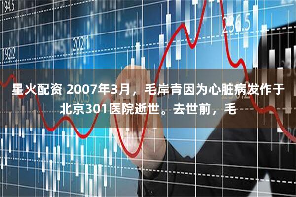 星火配资 2007年3月，毛岸青因为心脏病发作于北京301医院逝世。去世前，毛