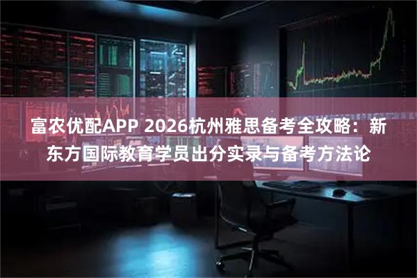 富农优配APP 2026杭州雅思备考全攻略：新东方国际教育学员出分实录与备考方法论