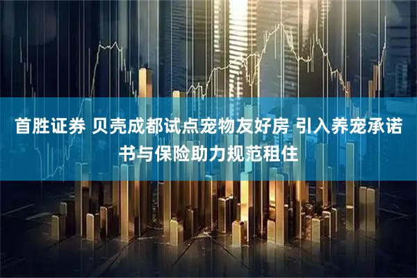 首胜证券 贝壳成都试点宠物友好房 引入养宠承诺书与保险助力规范租住