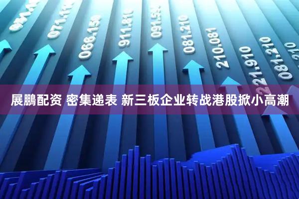 展鵬配资 密集递表 新三板企业转战港股掀小高潮