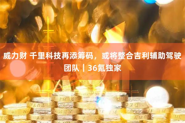 威力财 千里科技再添筹码，或将整合吉利辅助驾驶团队｜36氪独家