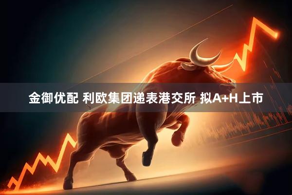 金御优配 利欧集团递表港交所 拟A+H上市