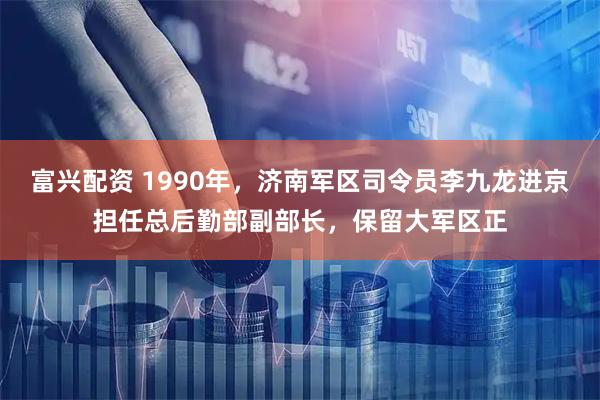 富兴配资 1990年，济南军区司令员李九龙进京担任总后勤部副部长，保留大军区正