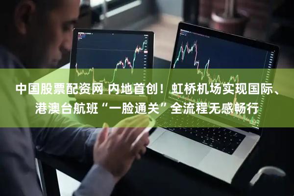 中国股票配资网 内地首创！虹桥机场实现国际、港澳台航班“一脸通关”全流程无感畅行