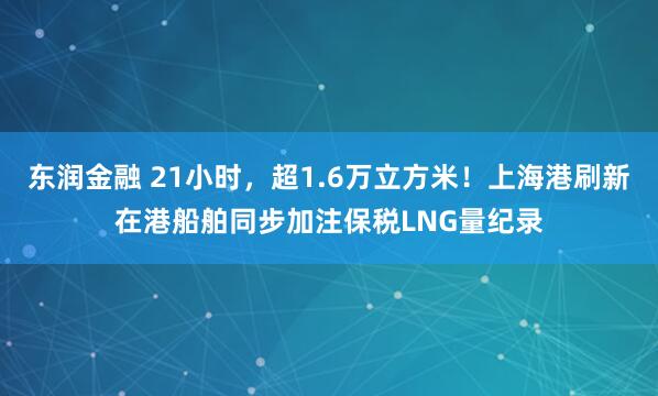 东润金融 21小时，超1.6万立方米！上海港刷新在港船舶同步加注保税LNG量纪录
