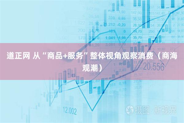 道正网 从“商品+服务”整体视角观察消费(商海观潮)