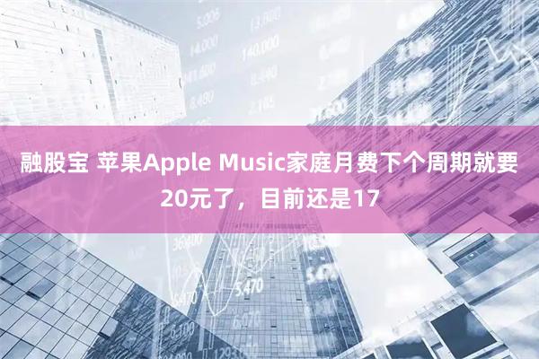 融股宝 苹果Apple Music家庭月费下个周期就要20元了，目前还是17
