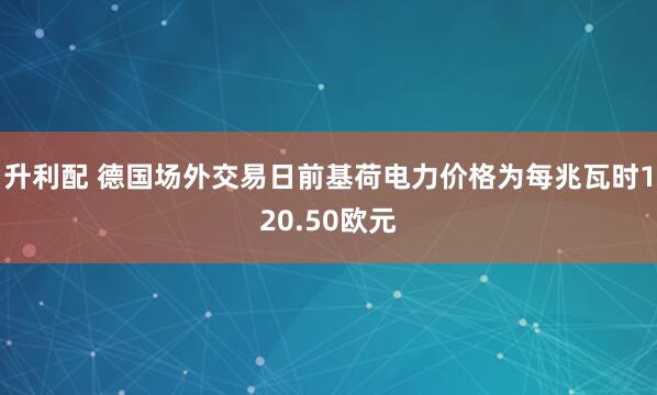 升利配 德国场外交易日前基荷电力价格为每兆瓦时120.50欧元
